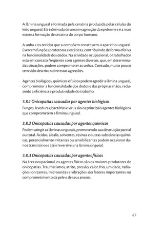 A lâmina ungueal é formada pela ceratina produzida pelas células do
leito ungueal. Ela é derivada de uma invaginação da epiderme e é a mais
extensa formação de ceratina do corpo humano.

A unha e os tecidos que a compõem constituem o aparelho ungueal.
Exercem funções protetoras e estéticas, contribuindo de forma efetiva
na funcionalidade dos dedos. Na atividade ocupacional, o trabalhador
está em contato freqüente com agentes diversos, que, em determina-
das situações, podem comprometer as unhas. Contudo, muito pouco
tem sido descrito sobre estas agressões.

Agentes biológicos, químicos e físicos podem agredir a lâmina ungueal,
comprometer a funcionalidade dos dedos e das próprias mãos, redu-
zindo a eficiência e produtividade do trabalho.

3.8.1 Onicopatias causadas por agentes biológicos
Fungos, leveduras, bactérias e vírus são os principais agentes biológicos
que comprometem a lâmina ungueal.

3.8.2 Onicopatias causadas por agentes químicos
Podem atingir as lâminas ungueais, promovendo sua destruição parcial
ou total. Ácidos, álcalis, solventes, resinas e outras substâncias quími-
cas, potencialmente irritantes ou sensibilizantes podem ocasionar da-
nos transitórios e até irreversíveis na lâmina ungueal.

3.8.3 Onicopatias causadas por agentes físicos
Na área ocupacional, os agentes físicos são os maiores produtores de
onicopatias. Traumatismos, atrito, pressão, calor, frio, umidade, radia-
ções ionizantes, microondas e vibrações são fatores importantes no
comprometimento da pele e de seus anexos.




                                                                            47
 