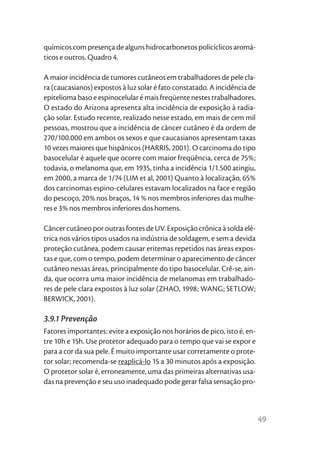 químicos com presença de alguns hidrocarbonetos policíclicos aromá-
ticos e outros. Quadro 4.

A maior incidência de tumores cutâneos em trabalhadores de pele cla-
ra (caucasianos) expostos à luz solar é fato constatado. A incidência de
epitelioma baso e espinocelular é mais freqüente nestes trabalhadores.
O estado do Arizona apresenta alta incidência de exposição à radia-
ção solar. Estudo recente, realizado nesse estado, em mais de cem mil
pessoas, mostrou que a incidência de câncer cutâneo é da ordem de
270/100.000 em ambos os sexos e que caucasianos apresentam taxas
10 vezes maiores que hispânicos (HARRIS, 2001). O carcinoma do tipo
basocelular é aquele que ocorre com maior freqüência, cerca de 75%;
todavia, o melanoma que, em 1935, tinha a incidência 1/1.500 atingiu,
em 2000, a marca de 1/74 (LIM et al, 2001) Quanto à localização, 65%
dos carcinomas espino-celulares estavam localizados na face e região
do pescoço, 20% nos braços, 14 % nos membros inferiores das mulhe-
res e 3% nos membros inferiores dos homens.

Câncer cutâneo por outras fontes de UV. Exposição crônica à solda elé-
trica nos vários tipos usados na indústria de soldagem, e sem a devida
proteção cutânea, podem causar eritemas repetidos nas áreas expos-
tas e que, com o tempo, podem determinar o aparecimento de câncer
cutâneo nessas áreas, principalmente do tipo basocelular. Crê-se, ain-
da, que ocorra uma maior incidência de melanomas em trabalhado-
res de pele clara expostos à luz solar (ZHAO, 1998; WANG; SETLOW;
BERWICK, 2001).

3.9.1 Prevenção
Fatores importantes: evite a exposição nos horários de pico, isto é, en-
tre 10h e 15h. Use protetor adequado para o tempo que vai se expor e
para a cor da sua pele. É muito importante usar corretamente o prote-
tor solar; recomenda-se reaplicá-lo 15 a 30 minutos após a exposição.
O protetor solar é, erroneamente, uma das primeiras alternativas usa-
das na prevenção e seu uso inadequado pode gerar falsa sensação pro-



                                                                           49
 