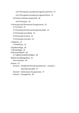 3.8.2 Onicopatias causadas por agentes químicos, 47
      3.8.3 Onicopatias causadas por agentes físicos, 47
  3.9 Câncer cutâneo ocupacional, 48
      3.9.1 Prevenção, 49
4 Prevenção das Dermatoses Ocupacionais, 53
   4.1 Conceito, 53
  4.2 Prevenção primária: promoção da saúde, 53
  4.3 Prevenção secundária, 54
  4.4 Prevenção terciária, 54
  4.5 Prevenção: conceito, 54
5 Objetivo, 57
   5.1 Benefícios, 57
6 Epidemiologia, 58
7 Metodologia, 59
8 Recomendações, 60
   8.1 Vigilância epidemiológica, 60
Referências Bibliográﬁcas, 61
  Sites acessados, 66
Anexos, 67
  Anexo A – Modelo de ficha de atendimento – versão III –
             dezembro de 2005, 67
  Anexo B – Dermatoses Ocupacionais, 71
  Anexo C – Fluxogramas, 89
 