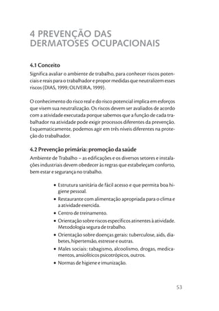 4 PREVENÇÃO DAS
DERMATOSES OCUPACIONAIS

4.1 Conceito
Significa avaliar o ambiente de trabalho, para conhecer riscos poten-
ciais e reais para o trabalhador e propor medidas que neutralizem esses
riscos (DIAS, 1999; OLIVEIRA, 1999).

O conhecimento do risco real e do risco potencial implica em esforços
que visem sua neutralização. Os riscos devem ser avaliados de acordo
com a atividade executada porque sabemos que a função de cada tra-
balhador na atividade pode exigir processos diferentes da prevenção.
Esquematicamente, podemos agir em três níveis diferentes na prote-
ção do trabalhador.

4.2 Prevenção primária: promoção da saúde
Ambiente de Trabalho – as edificações e os diversos setores e instala-
ções industriais devem obedecer às regras que estabeleçam conforto,
bem estar e segurança no trabalho.

           • Estrutura sanitária de fácil acesso e que permita boa hi-
             giene pessoal.
           • Restaurante com alimentação apropriada para o clima e
             a atividade exercida.
           • Centro de treinamento.
           • Orientação sobre riscos específicos atinentes à atividade.
             Metodologia segura de trabalho.
           • Orientação sobre doenças gerais: tuberculose, aids, dia-
             betes, hipertensão, estresse e outras.
           • Males sociais: tabagismo, alcoolismo, drogas, medica-
             mentos, ansiolíticos psicotrópicos, outros.
           • Normas de higiene e imunização.



                                                                          53
 