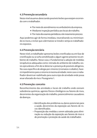 4.3 Prevenção secundária
     Neste nível atuamos detectando possíveis lesões que estejam ocorren-
     do com o trabalhador.

                • Por meio do atendimento no ambulatório da empresa.
                • Mediante inspeção periódica aos locais de trabalho.
                • Por meio dos exames periódicos e do tratamento precoce.
     Aqui podemos agir de forma imediata, neutralizando ou minimizan-
     do os riscos, e evitar que a dermatose se instale e atinja os trabalhado-
     res expostos.

     4.4 Prevenção terciária
     Neste nível, o trabalhador apresenta lesões cronificadas ou em fase de
     cronificação ou se acha sensibilizado a algum agente presente no am-
     biente de trabalho. Nesse caso, é fundamental a adoção de medidas
     terapêuticas adequadas como: retirada do ambiente de trabalho, tes-
     tes epicutâneos a fim de se detectar a presença de possíveis alérgenos.
     No caso específico de alergia por cimento (cromatos e cobalto), have-
     rá impedimento para o retorno à mesma atividade; neste caso o traba-
     lhador deverá ser reabilitado para outro tipo de atividade onde possa
     atuar afastado do risco. Fluxograma 1.

     4.5 Prevenção: conceito
     Reconhecimento das atividades e locais de trabalho onde existam
     substâncias químicas, agentes físicos e biológicos ou fatores de risco,
     decorrentes da organização do trabalho, potencialmente causadores
     de doenças.

                   – Identiﬁcação dos problemas ou danos potenciais para
                     a saúde, decorrentes da exposição aos fatores de ris-
                     cos identiﬁcados.
                   – Proposição das medidas a serem adotadas para elimi-
                     nação ou redução da exposição aos fatores de risco e
                     de promoção e proteção da saúde do trabalhador.



54
 