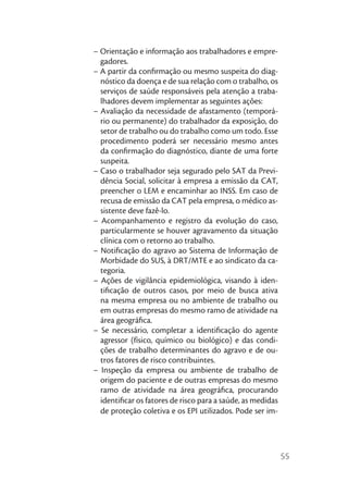 – Orientação e informação aos trabalhadores e empre-
  gadores.
– A partir da conﬁrmação ou mesmo suspeita do diag-
  nóstico da doença e de sua relação com o trabalho, os
  serviços de saúde responsáveis pela atenção a traba-
  lhadores devem implementar as seguintes ações:
– Avaliação da necessidade de afastamento (temporá-
  rio ou permanente) do trabalhador da exposição, do
  setor de trabalho ou do trabalho como um todo. Esse
  procedimento poderá ser necessário mesmo antes
  da conﬁrmação do diagnóstico, diante de uma forte
  suspeita.
– Caso o trabalhador seja segurado pelo SAT da Previ-
  dência Social, solicitar à empresa a emissão da CAT,
  preencher o LEM e encaminhar ao INSS. Em caso de
  recusa de emissão da CAT pela empresa, o médico as-
  sistente deve fazê-lo.
– Acompanhamento e registro da evolução do caso,
  particularmente se houver agravamento da situação
  clínica com o retorno ao trabalho.
– Notiﬁcação do agravo ao Sistema de Informação de
  Morbidade do SUS, à DRT/MTE e ao sindicato da ca-
  tegoria.
– Ações de vigilância epidemiológica, visando à iden-
  tiﬁcação de outros casos, por meio de busca ativa
  na mesma empresa ou no ambiente de trabalho ou
  em outras empresas do mesmo ramo de atividade na
  área geográﬁca.
– Se necessário, completar a identiﬁcação do agente
  agressor (físico, químico ou biológico) e das condi-
  ções de trabalho determinantes do agravo e de ou-
  tros fatores de risco contribuintes.
– Inspeção da empresa ou ambiente de trabalho de
  origem do paciente e de outras empresas do mesmo
  ramo de atividade na área geográﬁca, procurando
  identiﬁcar os fatores de risco para a saúde, as medidas
  de proteção coletiva e os EPI utilizados. Pode ser im-




                                                            55
 