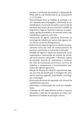 portante a veriﬁcação da existência e adequação do
       PPRA (NR 9) e do PCMSO (NR 7), da Portaria/MTE
       n.º 3.214/1978.
     – Recomendação sobre as medidas de proteção a se-
       rem adotadas pelo empregador, informando-as aos
       trabalhadores. A proteção da saúde e a prevenção da
       exposição aos fatores de risco envolvem medidas de
       engenharia e higiene industrial, mudanças na organi-
       zação e gestão do trabalho e de controle médico dos
       trabalhadores expostos, entre elas:
     – Substituição do agente, substância, ferramenta ou
       tecnologia de trabalho por outros mais seguros, me-
       nos tóxicos ou lesivos (ﬂuxograma 2);
     – Isolamento da máquina, agente ou substância poten-
       cialmente lesiva, por meio de enclausuramento do
       processo, suprimindo ou reduzindo a exposição;
     – Medidas de higiene e segurança ocupacional, como
       implantação e manutenção de sistemas de ventila-
       ção local exaustora adequados e eﬁcientes, capelas
       de exaustão, controle de vazamentos e incidentes
       por meio de manutenção preventiva e corretiva de
       máquinas e equipamentos e monitoramento siste-
       mático dos agentes agressores;
     – Adoção de sistemas de trabalho e operacionais segu-
       ros, por meio da classiﬁcação e rotulagem das subs-
       tâncias químicas segundo propriedades toxicológi-
       cas e toxicidade;
     – Diminuição do tempo de exposição e do número de
       trabalhadores expostos;
     – Informação e comunicação dos riscos aos trabalha-
       dores;
     – Utilização de EPI, especialmente óculos e máscaras
       adequadas a cada tipo de exposição, de modo com-
       plementar às medidas de proteção coletiva.




56
 