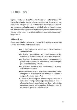 5 OBJETIVO

O principal objetivo desse Manual é oferecer aos profissionais do SUS
material e subsídios que permitam o atendimento de pacientes que
procuram o serviço e que são portadores de afecções cutâneas diver-
sas, supostamente ligadas a alguma atividade laboral. Estabelecer nor-
mas de atendimento, por meio de protocolos previamente elaborados,
visando uniformizar a obtenção de dados sobre dermatoses de origem
ocupacional

5.1 Benefícios
O uso de protocolos e manuais traz uma série de vantagens para o SUS
e para o trabalhador. Podemos destacar:

           • Ficha de atendimento padrão que pode ser usada em
             âmbito nacional.
           • Facilidade no preenchimento e obtenção dos dados bási-
             cos sobre o trabalhador na porta de entrada do serviço.
           • Facilidade em direcionar o trabalhador com doença ocu-
             pacional para o sistema de atendimento, com a ficha pró-
             pria para cada doença referida.
           • Facilidade em informatizar nacionalmente todo o proce-
             dimento ambulatorial.
           • Uma vez informatizado, o sistema pode oferecer dados
             mais precisos de ocorrências das doenças do trabalho e
             sua prevalência em todo o País.
           • A redução de custos pode ser medida pela facilidade e
             rapidez na obtenção e tabulação de dados específicos e
             globais, facilitando o conhecimento da prevalência das
             doenças e agravos sofridos pelo trabalhador, tanto da
             formalidade quanto da informalidade.




                                                                         57
 