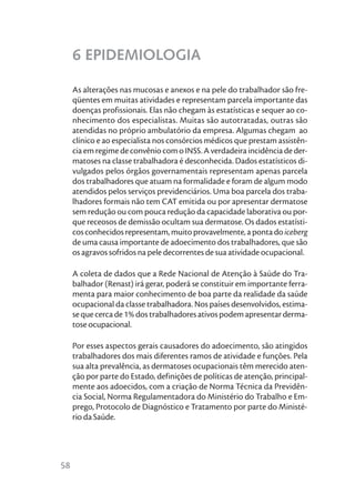 6 EPIDEMIOLOGIA

     As alterações nas mucosas e anexos e na pele do trabalhador são fre-
     qüentes em muitas atividades e representam parcela importante das
     doenças profissionais. Elas não chegam às estatísticas e sequer ao co-
     nhecimento dos especialistas. Muitas são autotratadas, outras são
     atendidas no próprio ambulatório da empresa. Algumas chegam ao
     clínico e ao especialista nos consórcios médicos que prestam assistên-
     cia em regime de convênio com o INSS. A verdadeira incidência de der-
     matoses na classe trabalhadora é desconhecida. Dados estatísticos di-
     vulgados pelos órgãos governamentais representam apenas parcela
     dos trabalhadores que atuam na formalidade e foram de algum modo
     atendidos pelos serviços previdenciários. Uma boa parcela dos traba-
     lhadores formais não tem CAT emitida ou por apresentar dermatose
     sem redução ou com pouca redução da capacidade laborativa ou por-
     que receosos de demissão ocultam sua dermatose. Os dados estatísti-
     cos conhecidos representam, muito provavelmente, a ponta do iceberg
     de uma causa importante de adoecimento dos trabalhadores, que são
     os agravos sofridos na pele decorrentes de sua atividade ocupacional.

     A coleta de dados que a Rede Nacional de Atenção à Saúde do Tra-
     balhador (Renast) irá gerar, poderá se constituir em importante ferra-
     menta para maior conhecimento de boa parte da realidade da saúde
     ocupacional da classe trabalhadora. Nos países desenvolvidos, estima-
     se que cerca de 1% dos trabalhadores ativos podem apresentar derma-
     tose ocupacional.

     Por esses aspectos gerais causadores do adoecimento, são atingidos
     trabalhadores dos mais diferentes ramos de atividade e funções. Pela
     sua alta prevalência, as dermatoses ocupacionais têm merecido aten-
     ção por parte do Estado, definições de políticas de atenção, principal-
     mente aos adoecidos, com a criação de Norma Técnica da Previdên-
     cia Social, Norma Regulamentadora do Ministério do Trabalho e Em-
     prego, Protocolo de Diagnóstico e Tratamento por parte do Ministé-
     rio da Saúde.




58
 