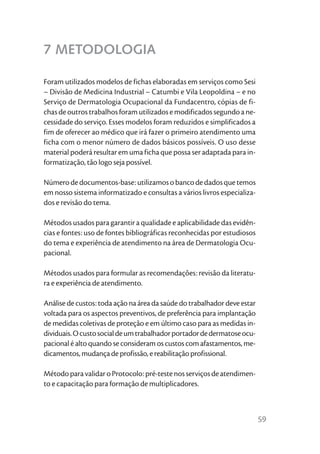 7 METODOLOGIA

Foram utilizados modelos de fichas elaboradas em serviços como Sesi
– Divisão de Medicina Industrial – Catumbi e Vila Leopoldina – e no
Serviço de Dermatologia Ocupacional da Fundacentro, cópias de fi-
chas de outros trabalhos foram utilizados e modificados segundo a ne-
cessidade do serviço. Esses modelos foram reduzidos e simplificados a
fim de oferecer ao médico que irá fazer o primeiro atendimento uma
ficha com o menor número de dados básicos possíveis. O uso desse
material poderá resultar em uma ficha que possa ser adaptada para in-
formatização, tão logo seja possível.

Número de documentos-base: utilizamos o banco de dados que temos
em nosso sistema informatizado e consultas a vários livros especializa-
dos e revisão do tema.

Métodos usados para garantir a qualidade e aplicabilidade das evidên-
cias e fontes: uso de fontes bibliográficas reconhecidas por estudiosos
do tema e experiência de atendimento na área de Dermatologia Ocu-
pacional.

Métodos usados para formular as recomendações: revisão da literatu-
ra e experiência de atendimento.

Análise de custos: toda ação na área da saúde do trabalhador deve estar
voltada para os aspectos preventivos, de preferência para implantação
de medidas coletivas de proteção e em último caso para as medidas in-
dividuais. O custo social de um trabalhador portador de dermatose ocu-
pacional é alto quando se consideram os custos com afastamentos, me-
dicamentos, mudança de profissão, e reabilitação profissional.

Método para validar o Protocolo: pré-teste nos serviços de atendimen-
to e capacitação para formação de multiplicadores.



                                                                          59
 