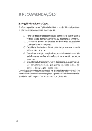 8 RECOMENDAÇÕES

     8.1 Vigilância epidemiológica
     Critérios sugeridos para a Vigilância Sanitária proceder à investigação so-
     bre dermatoses ocupacionais nas empresas:

          a) Periodicidade de casos clínicos de dermatoses que chegam à
               rede de saúde, da mesma empresa ou de empresas similares.
          b) Ocorrência de mais de um caso de dermatose ocupacional
               por mês na mesma empresa.
          c) Gravidade das lesões – lesões que comprometem mais de
               20% da área corporal.
          d) Quando ocorrer perfuração de septo nasal decorrente da ati-
               vidade ocupacional em eletrodeposição de metais na mesma
               empresa.
          e) Quando trabalhadores (menores de idade) procurarem o ser-
               viço para atendimento de qualquer tipo de lesão cutânea de-
               corrente de exposição ocupacional.
     Observação: queimaduras químicas, em grande extensão corporal, são
     dermatoses que envolvem emergência. Quando o atendimento for in-
     viável, encaminhar para centro de maior complexidade.




60
 