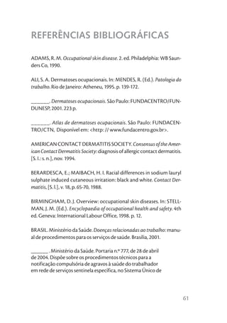 REFERÊNCIAS BIBLIOGRÁFICAS

ADAMS, R. M. Occupational skin disease. 2. ed. Philadelphia: WB Saun-
ders Co, 1990.

ALI, S. A. Dermatoses ocupacionais. In: MENDES, R. (Ed.). Patologia do
trabalho. Rio de Janeiro: Atheneu, 1995. p. 139-172.

______. Dermatoses ocupacionais. São Paulo: FUNDACENTRO/FUN-
DUNESP, 2001. 223 p.

______. Atlas de dermatoses ocupacionais. São Paulo: FUNDACEN-
TRO/CTN, Disponível em: <http: // www.fundacentro.gov.br>.

AMERICAN CONTACT DERMATITIS SOCIETY. Consensus of the Amer-
ican Contact Dermatitis Society: diagnosis of allergic contact dermatitis.
[S. I.: s. n.], nov. 1994.

BERARDESCA, E.; MAIBACH, H. I. Racial differences in sodium lauryl
sulphate induced cutaneous irritation: black and white. Contact Der-
matitis, [S. l.], v. 18, p. 65-70, 1988.

BIRMINGHAM, D. J. Overview: occupational skin diseases. In: STELL-
MAN, J. M. (Ed.). Encyclopaedia of occupational health and safety. 4th
ed. Geneva: International Labour Office, 1998. p. 12.

BRASIL. Ministério da Saúde. Doenças relacionadas ao trabalho: manu-
al de procedimentos para os serviços de saúde. Brasília, 2001.

______ . Ministério da Saúde. Portaria n.º 777, de 28 de abril
de 2004. Dispõe sobre os procedimentos técnicos para a
notificação compulsória de agravos à saúde do trabalhador
em rede de serviços sentinela específica, no Sistema Único de



                                                                             61
 