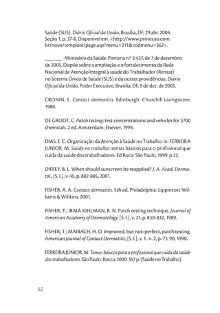 Saúde (SUS). Diário Oficial da União, Brasília, DF, 29 abr. 2004.
     Seção 1, p. 37-8. Disponível em: <http://www.protecao.com.
     br/novo/template/page.asp?menu=211&codmenu=362>.

     ______ . Ministério da Saúde. Portaria n.º 2.437, de 7 de dezembro
     de 2005. Dispõe sobre a ampliação e o fortalecimento da Rede
     Nacional de Atenção Integral à saúde do Trabalhador (Renast)
     no Sistema Único de Saúde (SUS) e dá outras providências. Diário
     Oficial da União, Poder Executivo, Brasília, DF, 9 de dez. de 2005.

     CRONIN, E. Contact dermatitis. Edinburgh: Churchill Livingstone,
     1980.

     DE GROOT, C. Patch testing: test concentrations and vehicles for 3700
     chemicals. 2 ed. Amsterdam: Elsevier, 1994.

     DIAS, E. C. Organização da Atenção à Saúde no Trabalho. In: FERREIRA
     JUNIOR, M. Saúde no trabalho: temas básicos para o profissional que
     cuida da saúde dos trabalhadores. Ed Roca: São Paulo, 1999. p 22.

     DIFFEY, B. L. When should sunscreen be reapplied? J. A. Acad. Derma-
     tol., [S. l.], v. 45, p. 882-885, 2001.

     FISHER, A. A. Contact dermatitis. 5th ed. Philadelphia: Lippincott Wil-
     liams & Wilikins, 2001.

     FISHER, T.; IRMA KIHLMAN, R. N. Patch testing technique. Journal of
     American Academy of Dermatology, [S. l.], v. 21, p. 830-832, 1989.

     FISHER, T.; MAIBACH, H. O. Improved, but not: perfect, patch testing.
     American Journal of Contact Dermatitis, [S. l.], v. 1, n. 2, p. 73-90, 1990.

     FERREIRA JÚNIOR, M. Temas básicos para o profissional que cuida da saúde
     dos trabalhadores. São Paulo: Rocca, 2000. 357 p. (Saúde no Trabalho).




62
 