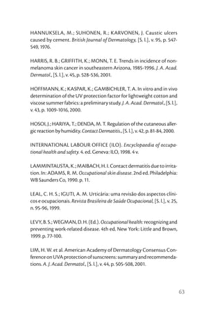 HANNUKSELA, M.; SUHONEN, R.; KARVONEN, J. Caustic ulcers
caused by cement. British Journal of Dermatology, [S. l.], v. 95, p. 547-
549, 1976.

HARRIS, R. B.; GRIFFITH, K.; MONN, T. E. Trends in incidence of non-
melanoma skin cancer in southeastern Arizona, 1985-1996. J. A. Acad.
Dermatol., [S. l.], v. 45, p. 528-536, 2001.

HOFFMANN, K.; KASPAR, K.; GAMBICHLER, T. A. In vitro and in vivo
determination of the UV protection factor for lightweight cotton and
viscose summer fabrics: a preliminary study. J. A. Acad. Dermatol., [S. l.],
v. 43, p. 1009-1016, 2000.

HOSOI, J.; HARIYA, T.; DENDA, M. T. Regulation of the cutaneous aller-
gic reaction by humidity. Contact Dermatitis., [S. l.], v. 42, p. 81-84, 2000.

INTERNATIONAL LABOUR OFFICE (ILO). Encyclopaedia of occupa-
tional health and safety. 4. ed. Geneva: ILO, 1998. 4 v.

LAMMINTAUSTA, K.; MAIBACH, H. I. Contact dermatitis due to irrita-
tion. In: ADAMS, R. M. Occupational skin disease. 2nd ed. Philadelphia:
WB Saunders Co, 1990. p. 11.

LEAL, C. H. S.; IGUTI, A. M. Urticária: uma revisão dos aspectos clíni-
cos e ocupacionais. Revista Brasileira de Saúde Ocupacional, [S. l.], v. 25,
n. 95-96, 1999.

LEVY, B. S.; WEGMAN, D. H. (Ed.). Occupational health: recognizing and
preventing work-related disease. 4th ed. New York: Little and Brown,
1999. p. 77-100.

LIM, H. W. et al. American Academy of Dermatology Consensus Con-
ference on UVA protection of sunscreens: summary and recommenda-
tions. A. J. Acad. Dermatol., [S. l.], v. 44, p. 505-508, 2001.




                                                                                 63
 