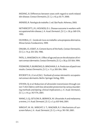 MEDING, B. Differences between sexes with regard to work-related
     skin disease. Contact Dermatitis, [S. l.], v. 43, p. 65-71, 2000.

     MENDES, R. Patologia do trabalho. 2. ed. São Paulo: Atheneu, 2003.

     NETHERCOTT, J. R.; HOLNESS, D. L. Disease outcome in workers with
     occupational skin disease. J. A. Acad. Dermatol., [S. l.], v. 30, p. 569-574,
     1993.

     OLIVEIRA, J. C. Gestão de riscos no trabalho: uma proposta alternativa.
     Minas Gerais: Fundacentro, 1999.

     ONUBA, O.; ESSIET, A. Cement burns of the heels. Contact Dermatitis,
     [S. l.], v. 14, p. 325-326, 1986.

     PATIL, S.; MAICBACH, H. I. Effect of age and sex on the elicitation of irri-
     tant contact dermatitis. Contact Dermatitis, [S. l.], v. 30, p. 257-264, 1994.

     PODMORE, P.; BURROWS, D.; BINGHAM, E. A. Prediction of patch test
     results. Contact Dermatitis, [S. l.], v. 11, p. 283-284, 1984.

     RYCROFT, R. J. G et al (Ed.). Textbook of contact dermatitis: occupatio-
     nal contact dermatitis. Berlin: Springer-Verlag, 1992.

     STEVEN, Q. et al. Reduction of ultraviolet transmission through cot-
     ton T-shirt fabrics with low ultraviolet protection by various launder-
     ing methods and dyeing: clinical implications. J. A. Acad. Dermatol.,
     [S. l.], v. 44, p. 767-774, 2001.

     WANG, S. Q.; SETLOW, R.; BERWICK, M. Ultraviolet A and melanoma:
     a review. J. A. Acad. Dermatol., [S. l.], v. 5, p. 837-846, 2001.

     WRIGHT, M. W.; WRIGHT, S. T.; WAGNER, R. F. Mechanisms of sun-
     screen failure. J. A. Acad. Dermatol., [S. l.], v. 44, p. 781-781, 2001.




64
 