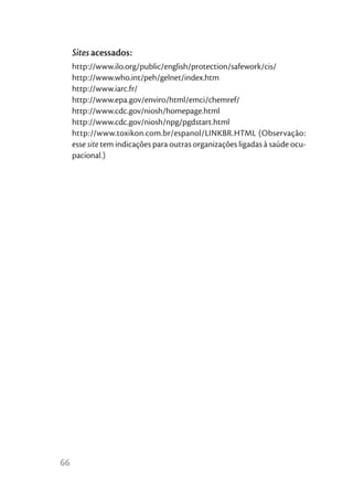 Sites acessados:
     http://www.ilo.org/public/english/protection/safework/cis/
     http://www.who.int/peh/gelnet/index.htm
     http://www.iarc.fr/
     http://www.epa.gov/enviro/html/emci/chemref/
     http://www.cdc.gov/niosh/homepage.html
     http://www.cdc.gov/niosh/npg/pgdstart.html
     http://www.toxikon.com.br/espanol/LINKBR.HTML (Observação:
     esse site tem indicações para outras organizações ligadas à saúde ocu-
     pacional.)




66
 