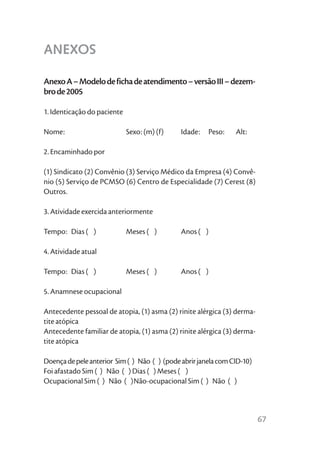 ANEXOS

Anexo A – Modelo de ficha de atendimento – versão III – dezem-
bro de 2005

1. Identicação do paciente

Nome:                        Sexo: (m) (f)    Idade:   Peso:    Alt:

2. Encaminhado por

(1) Sindicato (2) Convênio (3) Serviço Médico da Empresa (4) Convê-
nio (5) Serviço de PCMSO (6) Centro de Especialidade (7) Cerest (8)
Outros.

3. Atividade exercida anteriormente

Tempo: Dias ( )              Meses ( )        Anos ( )

4. Atividade atual

Tempo: Dias ( )              Meses ( )        Anos ( )

5. Anamnese ocupacional

Antecedente pessoal de atopia, (1) asma (2) rinite alérgica (3) derma-
tite atópica
Antecedente familiar de atopia, (1) asma (2) rinite alérgica (3) derma-
tite atópica

Doença de pele anterior Sim ( ) Não ( ) (pode abrir janela com CID-10)
Foi afastado Sim ( ) Não ( ) Dias ( ) Meses ( )
Ocupacional Sim ( ) Não ( )Não-ocupacional Sim ( ) Não ( )



                                                                          67
 