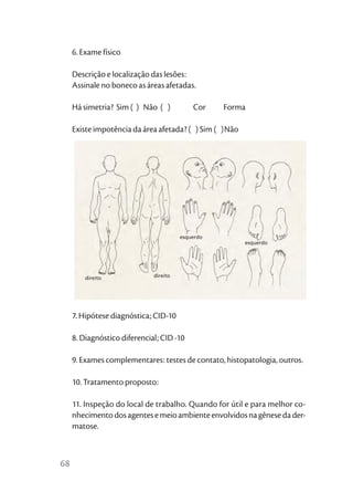 6. Exame físico

     Descrição e localização das lesões:
     Assinale no boneco as áreas afetadas.

     Há simetria? Sim ( ) Não ( )           Cor    Forma

     Existe impotência da área afetada? ( ) Sim ( )Não




                                        esquerdo
                                                         esquerdo




         direito              direito




     7. Hipótese diagnóstica; CID-10

     8. Diagnóstico diferencial; CID -10

     9. Exames complementares: testes de contato, histopatologia, outros.

     10. Tratamento proposto:

     11. Inspeção do local de trabalho. Quando for útil e para melhor co-
     nhecimento dos agentes e meio ambiente envolvidos na gênese da der-
     matose.



68
 