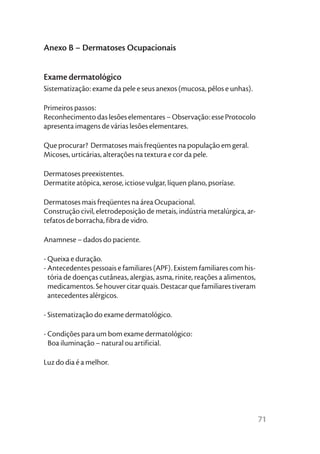 Anexo B – Dermatoses Ocupacionais


Exame dermatológico
Sistematização: exame da pele e seus anexos (mucosa, pêlos e unhas).

Primeiros passos:
Reconhecimento das lesões elementares – Observação: esse Protocolo
apresenta imagens de várias lesões elementares.

Que procurar? Dermatoses mais freqüentes na população em geral.
Micoses, urticárias, alterações na textura e cor da pele.

Dermatoses preexistentes.
Dermatite atópica, xerose, ictiose vulgar, líquen plano, psoríase.

Dermatoses mais freqüentes na área Ocupacional.
Construção civil, eletrodeposição de metais, indústria metalúrgica, ar-
tefatos de borracha, fibra de vidro.

Anamnese – dados do paciente.

- Queixa e duração.
- Antecedentes pessoais e familiares (APF). Existem familiares com his-
  tória de doenças cutâneas, alergias, asma, rinite, reações a alimentos,
  medicamentos. Se houver citar quais. Destacar que familiares tiveram
  antecedentes alérgicos.

- Sistematização do exame dermatológico.

- Condições para um bom exame dermatológico:
  Boa iluminação – natural ou artificial.

Luz do dia é a melhor.




                                                                            71
 