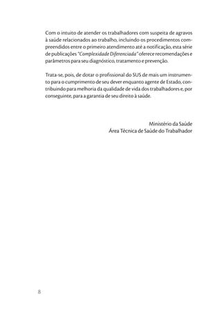 Com o intuito de atender os trabalhadores com suspeita de agravos
    à saúde relacionados ao trabalho, incluindo os procedimentos com-
    preendidos entre o primeiro atendimento até a notificação, esta série
    de publicações “Complexidade Diferenciada” oferece recomendações e
    parâmetros para seu diagnóstico, tratamento e prevenção.

    Trata-se, pois, de dotar o profissional do SUS de mais um instrumen-
    to para o cumprimento de seu dever enquanto agente de Estado, con-
    tribuindo para melhoria da qualidade de vida dos trabalhadores e, por
    conseguinte, para a garantia de seu direito à saúde.




                                                   Ministério da Saúde
                                 Área Técnica de Saúde do Trabalhador




8
 