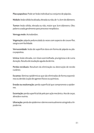 Placa papulosa: Pode ser lesão individual ou conjunto de pápulas.

Nódulo: lesão sólida localizada, elevada ou não, de 1 a 3cm de diâmetro.

Tumor: lesão sólida, elevada ou não, maior que 3cm diâmetro. Obs:
palavra usada geralmente para processo neoplásico.

Verruga mole: Acrodordon.

Vegetação: pápula pedunculada às vezes com aspecto de couve-flor,
sangra com facilidade.

Verrucosidade: lesão de superfície dura em forma de pápula ou pla-
ca papulosa.

Urtica: lesão elevada, cor róseo avermelhada, pruriginosa e de curta
duração. Resulta de exudação aguda da derme.

Perdas teciduais: Resultam da eliminação ou destruição de tecido
cutâneo.

Escamas: lâminas epidérmicas que são eliminadas de forma espontâ-
nea ou devido à ação de agentes físicos ou químicos.

Erosão ou exulceração: perda superficial que compromete a epider-
me.

Escoriação: perda superficial de pele por ação mecânica. Ato de coçar,
abrasão e outros.

Ulceração: perda de epiderme e derme eventualmente atingindo a hi-
poderme.




                                                                           81
 