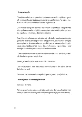 - Anexos da pele

     Glândulas sudoríparas apócrinas: presentes nas axilas, região anogeni-
     tal, perimamilar, conduto auditivo externo, pálpebras. Na região ma-
     mária há resquícios modificados dessas glândulas.

     Glândulas sudoríparas écrinas: distribuem-se por todo o tegumento
     principalmente axilas e regiões palmo-plantares. Função principal: ter-
     mo regulação e formação do manto lipídico.

     Aparelho pilo sebáceo: constituído pôr glândulas produtoras de sebo
     (gordura) distribuem-se por todo o tegumento, excetuando a região
     palmo plantar. Seu tamanho em geral é inverso ao tamanho do pêlo
     a que estão ligadas, sendo muito desenvolvidas na região nasal e face
     onde geralmente os pêlos são pouco desenvolvidos.

     - Unhas: são estruturas queratinizadas constituídas por três partes:
     raiz, lâmina ungueal e borda livre.

     Presença de músculos: musculatura lisa e estriada.

     Lisos: músculos da pele, da aureola mamária, eretor dos pêlos, dartos
     da bolsa escrotal.

     Estriados: são encontrados na pele do pescoço e da face (mímica).

     - Inervação do sistema tegumentar.

     Inervação motora.

     Adrenérgica: função: vasoconstrição, contração do músculo piloeretor,
     secreção apócrina e secreção écrina palmo plantar (ligado ao estresse).




84
 