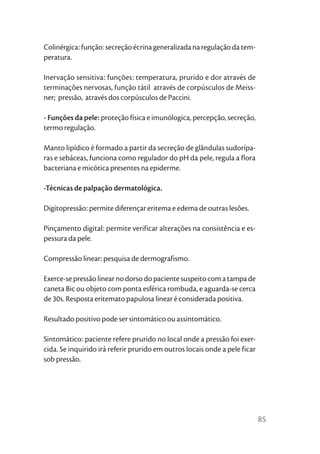 Colinérgica: função: secreção écrina generalizada na regulação da tem-
peratura.

Inervação sensitiva: funções: temperatura, prurido e dor através de
terminações nervosas, função tátil através de corpúsculos de Meiss-
ner; pressão, através dos corpúsculos de Paccini.

- Funções da pele: proteção física e imunólogica, percepção, secreção,
termo regulação.

Manto lipídico é formado a partir da secreção de glândulas sudorípa-
ras e sebáceas, funciona como regulador do pH da pele, regula a flora
bacteriana e micótica presentes na epiderme.

-Técnicas de palpação dermatológica.

Digitopressão: permite diferençar eritema e edema de outras lesões.

Pinçamento digital: permite verificar alterações na consistência e es-
pessura da pele.

Compressão linear: pesquisa de dermografismo.

Exerce-se pressão linear no dorso do paciente suspeito com a tampa de
caneta Bic ou objeto com ponta esférica rombuda, e aguarda-se cerca
de 30s. Resposta eritemato papulosa linear é considerada positiva.

Resultado positivo pode ser sintomático ou assintomático.

Sintomático: paciente refere prurido no local onde a pressão foi exer-
cida. Se inquirido irá referir prurido em outros locais onde a pele ficar
sob pressão.




                                                                            85
 
