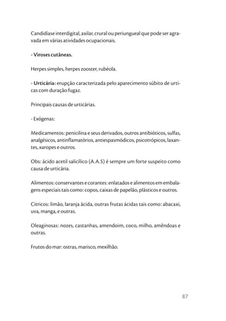 Candidíase interdigital, axilar, crural ou periungueal que pode ser agra-
vada em várias atividades ocupacionais.

- Viroses cutâneas.

Herpes simples, herpes zooster, rubéola.

- Urticária: erupção caracterizada pelo aparecimento súbito de urti-
cas com duração fugaz.

Principais causas de urticárias.

- Exógenas:

Medicamentos: penicilina e seus derivados, outros antibióticos, sulfas,
analgésicos, antinflamatórios, antiespasmódicos, psicotrópicos, laxan-
tes, xaropes e outros.

Obs: ácido acetil salicílico (A.A.S) é sempre um forte suspeito como
causa de urticária.

Alimentos: conservantes e corantes: enlatados e alimentos em embala-
gens especiais tais como: copos, caixas de papelão, plásticos e outros.

Citricos: limão, laranja ácida, outras frutas ácidas tais como: abacaxi,
uva, manga, e outras.

Oleaginosas: nozes, castanhas, amendoim, coco, milho, amêndoas e
outras.

Frutos do mar: ostras, marisco, mexilhão.




                                                                            87
 