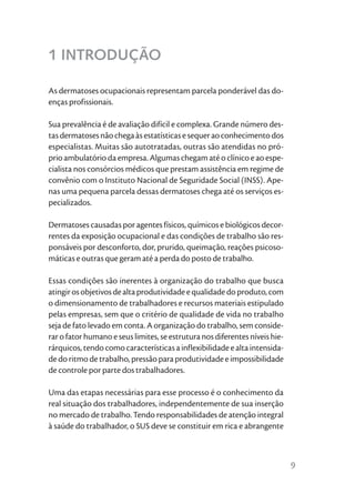 1 INTRODUÇÃO

As dermatoses ocupacionais representam parcela ponderável das do-
enças profissionais.

Sua prevalência é de avaliação difícil e complexa. Grande número des-
tas dermatoses não chega às estatísticas e sequer ao conhecimento dos
especialistas. Muitas são autotratadas, outras são atendidas no pró-
prio ambulatório da empresa. Algumas chegam até o clínico e ao espe-
cialista nos consórcios médicos que prestam assistência em regime de
convênio com o Instituto Nacional de Seguridade Social (INSS). Ape-
nas uma pequena parcela dessas dermatoses chega até os serviços es-
pecializados.

Dermatoses causadas por agentes físicos, químicos e biológicos decor-
rentes da exposição ocupacional e das condições de trabalho são res-
ponsáveis por desconforto, dor, prurido, queimação, reações psicoso-
máticas e outras que geram até a perda do posto de trabalho.

Essas condições são inerentes à organização do trabalho que busca
atingir os objetivos de alta produtividade e qualidade do produto, com
o dimensionamento de trabalhadores e recursos materiais estipulado
pelas empresas, sem que o critério de qualidade de vida no trabalho
seja de fato levado em conta. A organização do trabalho, sem conside-
rar o fator humano e seus limites, se estrutura nos diferentes níveis hie-
rárquicos, tendo como características a inflexibilidade e alta intensida-
de do ritmo de trabalho, pressão para produtividade e impossibilidade
de controle por parte dos trabalhadores.

Uma das etapas necessárias para esse processo é o conhecimento da
real situação dos trabalhadores, independentemente de sua inserção
no mercado de trabalho. Tendo responsabilidades de atenção integral
à saúde do trabalhador, o SUS deve se constituir em rica e abrangente



                                                                             9
 