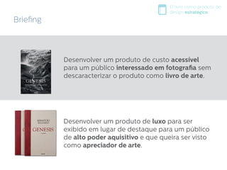 Desenvolver um produto de custo acessível
para um público interessado em fotografia sem
descaracterizar o produto como livro de arte.
Desenvolver um produto de luxo para ser
exibido em lugar de destaque para um público
de alto poder aquisitivo e que queira ser visto
como apreciador de arte.
O livro como produto de
design estratégico
Briefing
 
