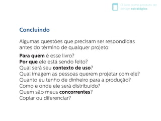 O livro como produto de
design estratégico
Algumas questões que precisam ser respondidas
antes do término de qualquer projeto:
Para quem é esse livro?
Por que ele está sendo feito?
Qual será seu contexto de uso?
Qual imagem as pessoas querem projetar com ele?
Quanto eu tenho de dinheiro para a produção?
Como e onde ele será distribuído?
Quem são meus concorrentes?
Copiar ou diferenciar?
Concluindo
 