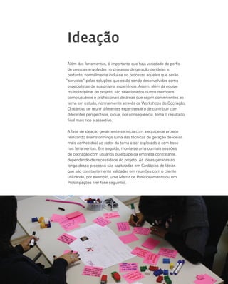 100
Ideação
Além das ferramentas, é importante que haja variedade de perfis
de pessoas envolvidas no processo de geração de ideias e,
portanto, normalmente inclui-se no processo aqueles que serão
“servidos” pelas soluções que estão sendo desenvolvidas como
especialistas de sua própria experiência. Assim, além da equipe
multidisciplinar do projeto, são selecionados outros membros
como usuários e profissionais de áreas que sejam convenientes ao
tema em estudo, normalmente através de Workshops de Cocriação.
O objetivo de reunir diferentes expertises é o de contribuir com
diferentes perspectivas, o que, por consequência, torna o resultado
final mais rico e assertivo.
A fase de ideação geralmente se inicia com a equipe de projeto
realizando Brainstormings (uma das técnicas de geração de ideias
mais conhecidas) ao redor do tema a ser explorado e com base
nas ferramentas. Em seguida, monta-se uma ou mais sessões
de cocriação com usuários ou equipe da empresa contratante,
dependendo da necessidade do projeto. As ideias geradas ao
longo desse processo são capturadas em Cardápios de Ideias
que são constantemente validadas em reuniões com o cliente
utilizando, por exemplo, uma Matriz de Posicionamento ou em
Prototipações (ver fase seguinte).
 