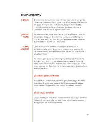 101
BRAINSTORMING
Brainstorming é uma técnica para estimular a geração de um grande
número de ideias em um curto espaço de tempo. Geralmente realizado
em grupo, é um processo criativo conduzido por um moderador,
responsável por deixar os participantes à vontade e estimular a
criatividade sem deixar que o grupo perca o foco.
Em momentos que se necessita de um grande volume de ideias. No
processo de Ideação, o Brainstorming possibilita uma abordagem
rica para gerar ideias em cima de questões relevantes que nasceram
durante as fases de Imersão e de Análise.
Como é uma técnica bastante utilizada para diversos fins e
atividades, muitas vezes denomina-se erroneamente uma reunião
de “Brainstorming” simplesmente porque ela tem por objetivo final a
geração de ideias.
No entanto, para que o Brainstorming seja direcionado e focado na
solução criativa de oportunidades identificadas, pode-se utilizar os
dados brutos de campo e/ou Personas para estimular a equipe. Além
disso, para que um Brainstorming tenha sucesso é preciso estar atento
a alguns preceitos:
Qualidade pela quantidade
A qualidade e a assertividade das ideias geradas se atinge através da
quantidade. Quanto maior a quantia de ideias geradas pela equipe,
maior é a chance de produzir uma solução inovadora e funcional.
Evitar julgar as ideias
Críticas não devem atrapalhar o processo criativo e a geração de ideias
ousadas. O foco deve estar em aprimorar e produzir ideias, adiando a
avaliação para um momento posterior.
O QUE É?
QUANDO
USAR?
COMO
APLICAR?
 