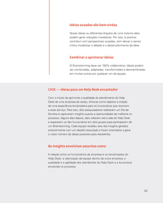 102
Ideias ousadas são bem-vindas
Novas ideias ou diferentes ângulos de uma mesma ideia
podem gerar soluções inovadoras. Por isso, é positivo
contribuir com perspectivas ousadas, sem deixar o senso
crítico inviabilizar o debate e o desenvolvimento da ideia.
Combinar e aprimorar ideias
O Brainstorming deve ser 100% colaborativo. Ideias podem
ser combinadas, adaptadas, transformadas e desmembradas
em muitas outras por qualquer um da equipe.
CASE — Ideias para um Help Desk encantador
Com o intuito de aprimorar a qualidade do atendimento do Help
Desk de uma empresa de varejo, tinha-se como objetivo a criação
de uma experiência encantadora para os funcionários que recorrem
a esse serviço. Para isso, dois pesquisadores realizaram um Dia de
Sombra e capturaram insights quanto a oportunidades de melhoria no
processo. Alguns dias depois, eles voltaram até a sala do Help Desk
e separaram os dez funcionários em dois grupos para participarem de
um Brainstorming. Cada equipe recebeu seis dos insights gerados
anteriormente com um desafio associado e foram orientados a gerar
o maior número de ideias possíveis para resolvê-los.
Os insights envolviam assuntos como:
A relação entre os funcionários da empresa e os terceirizados do
Help Desk; a valorização da equipe dentro de outra empresa; a
qualidade e a agilidade dos atendentes do Help Desk e a burocracia
envolvida no processo.
102
 