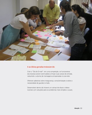 103103Ideação
E as ideias geradas trataram de:
Criar o “Dia do E-mail”: em uma competição, os funcionários
da empresa seriam estimulados a limpar suas caixas de entrada,
reduzindo o volume de mensagens armazenadas no servidor.
Oferecer palestras sobre insegurança, conscientização e sobre a
necessidade de guardar e-mails.
Desenvolver dentro da intranet um campo de dicas e vídeos
tutoriais com soluções para os problemas mais simples e usuais.
 