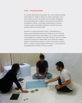 104
CASE — Brainstormiário
As sessões de Brainstorming podem ficar mais produtivas quando
estimuladas por imagens, objetos ou vídeos inspiradores. Com
base nesses insumos, que podem ser brinquedos, fotografias
de revistas aleatórias ou qualquer outro elemento que permita
associações criativas, uma equipe multidisciplinar e treinada
é capaz de gerar associações relevantes à questão proposta,
gerando ideias não convencionais.
Durante um projeto destinado a inovar o caixa eletrônico, a
equipe havia identificado durante a Imersão que os terminais de
autoatendimento de banco são objetos com os quais as pessoas
não estabelecem conexões emocionais. Portanto, para uma sessão
de Brainstorming foram selecionadas como estímulos imagens,
objetos e vídeos pertencentes ao universo emocional do usuário.
Assim, a equipe foi capaz de gerar ideias para um caixa eletrônico
que despertasse emoções nos seus usuários.
 