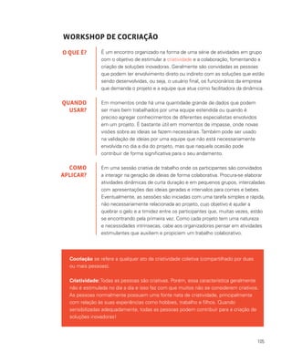 105
WORKSHOP DE COCRIAÇÃO
É um encontro organizado na forma de uma série de atividades em grupo
com o objetivo de estimular a criatividade e a colaboração, fomentando a
criação de soluções inovadoras. Geralmente são convidadas as pessoas
que podem ter envolvimento direto ou indireto com as soluções que estão
sendo desenvolvidas, ou seja, o usuário final, os funcionários da empresa
que demanda o projeto e a equipe que atua como facilitadora da dinâmica.
Em momentos onde há uma quantidade grande de dados que podem
ser mais bem trabalhados por uma equipe estendida ou quando é
preciso agregar conhecimentos de diferentes especialistas envolvidos
em um projeto. É bastante útil em momentos de impasse, onde novas
visões sobre as ideias se fazem necessárias. Também pode ser usado
na validação de ideias por uma equipe que não está necessariamente
envolvida no dia a dia do projeto, mas que naquela ocasião pode
contribuir de forma significativa para o seu andamento.
Em uma sessão criativa de trabalho onde os participantes são convidados
a interagir na geração de ideias de forma colaborativa. Procura-se elaborar
atividades dinâmicas de curta duração e em pequenos grupos, intercaladas
com apresentações das ideias geradas e intervalos para comes e bebes.
Eventualmente, as sessões são iniciadas com uma tarefa simples e rápida,
não necessariamente relacionada ao projeto, cujo objetivo é ajudar a
quebrar o gelo e a timidez entre os participantes que, muitas vezes, estão
se encontrando pela primeira vez. Como cada projeto tem uma natureza
e necessidades intrínsecas, cabe aos organizadores pensar em atividades
estimulantes que auxiliem e propiciem um trabalho colaborativo.
O QUE É?
QUANDO
USAR?
COMO
APLICAR?
Cocriação se refere a qualquer ato de criatividade coletiva (compartilhado por duas
ou mais pessoas).
Criatividade: Todas as pessoas são criativas. Porém, essa característica geralmente
não é estimulada no dia a dia e isso faz com que muitos não se considerem criativos.
As pessoas normalmente possuem uma fonte nata de criatividade, principalmente
com relação às suas experiências como hobbies, trabalho e filhos. Quando
sensibilizadas adequadamente, todas as pessoas podem contribuir para a criação de
soluções inovadoras!
 