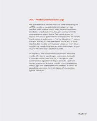 107
CASE — Workshop em formato de Jogo
Ao buscar desenvolver soluções inovadoras para a venda de seguros
via SMS, a sessão de cocriação foi transformada em um jogo
para gerar ideias. Antes de iniciá-lo, porém, os participantes foram
convidados a uma atividade introdutória, para estimular a reflexão
sobre seus valores e ideais de vida. Cada pessoa recebeu um
pequeno formulário no qual constavam sentenças (como, por exemplo,
“quando preciso de ajuda recorro a…” ou “na vida valorizo…”) a serem
finalizadas de acordo com a sua experiência pessoal, em um prazo
estipulado. Este exercício permitiu abordar valores que vieram à tona
no trabalho de Imersão e que deveriam ser considerados para se gerar
soluções inovadoras para o projeto em questão.
Em seguida, foi feita uma introdução aos principais achados da
Imersão, a fim de criar subsídios para os exercícios de ideação.
Já imersos no contexto dos usuários, os participantes foram
apresentados ao jogo desenvolvido para a ocasião: a partir dos
insumos provenientes da fase de Imersão, foram criadas as cinco
fases do jogo, cada uma representando uma etapa da jornada de
aquisição de seguro pelo cliente (divulgação, oferta, aquisição,
vigência, fidelização).
107Ideação
 