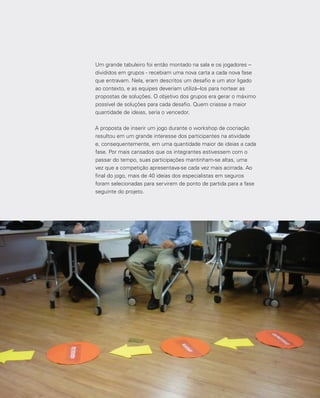 108
Um grande tabuleiro foi então montado na sala e os jogadores –
divididos em grupos - recebiam uma nova carta a cada nova fase
que entravam. Nela, eram descritos um desafio e um ator ligado
ao contexto, e as equipes deveriam utilizá--los para nortear as
propostas de soluções. O objetivo dos grupos era gerar o máximo
possível de soluções para cada desafio. Quem criasse a maior
quantidade de ideias, seria o vencedor.
A proposta de inserir um jogo durante o workshop de cocriação
resultou em um grande interesse dos participantes na atividade
e, consequentemente, em uma quantidade maior de ideias a cada
fase. Por mais cansados que os integrantes estivessem com o
passar do tempo, suas participações mantinham-se altas, uma
vez que a competição apresentava-se cada vez mais acirrada. Ao
final do jogo, mais de 40 ideias dos especialistas em seguros
foram selecionadas para servirem de ponto de partida para a fase
seguinte do projeto.
 
