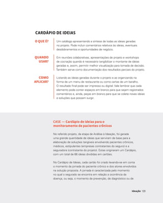 109109Ideação
CARDÁPIO DE IDEIAS
Um catálogo apresentando a síntese de todas as ideias geradas
no projeto. Pode incluir comentários relativos às ideias, eventuais
desdobramentos e oportunidades de negócio.
Em reuniões colaborativas, apresentações de projeto e workshops
de cocriação quando é necessário tangibilizar o montante de ideias
geradas e, assim, permitir melhor visualização para tomada de decisão.
Também serve como documentação dos resultados parciais do projeto.
Listando as ideias geradas durante o projeto e as organizando na
forma de um menu de restaurante ou como cartas de um baralho.
O resultado final pode ser impresso ou digital. Vale lembrar que cada
elemento pode conter espaços em branco para que sejam registrados
comentários e, ainda, peças em branco para que se colete novas ideias
e soluções que possam surgir.
O QUE É?
QUANDO
USAR?
COMO
APLICAR?
CASE — Cardápio de ideias para o
monitoramento de pacientes crônicos
No referido projeto, da etapa de Análise à Ideação, foi gerada
uma grande quantidade de ideias que serviram de base para a
elaboração de soluções tangíveis envolvendo pacientes crônicos,
médicos, estipulantes (empresas contratantes do seguro) e a
seguradora (contratante do projeto). Estas originaram um Cardápio,
com um total de 66 ideias divididas em cartões.
No Cardápio de Ideias, cada cartão foi criado levando-se em conta
o momento da jornada do paciente crônico e dos atores envolvidos
na solução proposta. A jornada é caracterizada pelo momento
no qual o segurado se encontra em relação a ocorrência da
doença, ou seja, o momento de prevenção, de diagnóstico ou de
 