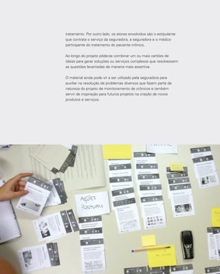 110
tratamento. Por outro lado, os atores envolvidos são o estipulante
que contrata o serviço da seguradora, a seguradora e o médico
participante do tratamento do paciente crônico.
Ao longo do projeto pôde-se combinar um ou mais cartões de
ideias para gerar soluções ou serviços complexos que resolvessem
as questões levantadas de maneira mais assertiva.
O material ainda pode vir a ser utilizado pela seguradora para
auxiliar na resolução de problemas diversos que fazem parte da
natureza do projeto de monitoramento de crônicos e também
servir de inspiração para futuros projetos na criação de novos
produtos e serviços.
 