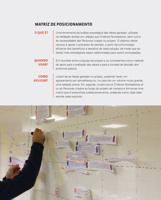 111
MATRIZ DE POSICIONAMENTO
Uma ferramenta de análise estratégica das ideias geradas, utilizada
na validação destas em relação aos Critérios Norteadores, bem como
às necessidades das Personas criadas no projeto. O objetivo deste
recurso é apoiar o processo de decisão, a partir da comunicação
eficiente dos benefícios e desafios de cada solução, de modo que as
ideias mais estratégicas sejam selecionadas para serem prototipadas.
Em reuniões entre a equipe de projeto e os contratantes como material
de apoio para a avaliação das ideias e para a tomada de decisão dos
próximos passos.
Listam-se as ideias geradas no projeto, podendo haver um
agrupamento por semelhança ou, no caso de um volume muito grande,
uma seleção prévia. Em seguida, cruzam-se os Critérios Norteadores e/
ou as Personas criados ao longo do projeto de maneira a formar-se uma
matriz que é preenchida colaborativamente, avaliando como cada ideia
atende cada requisito.
O QUE É?
QUANDO
USAR?
COMO
APLICAR?
 