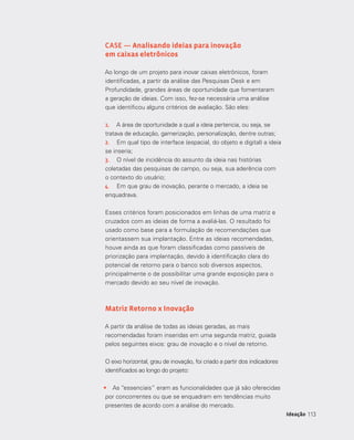 113113Ideação
CASE — Analisando ideias para inovação
em caixas eletrônicos
Ao longo de um projeto para inovar caixas eletrônicos, foram
identificadas, a partir da análise das Pesquisas Desk e em
Profundidade, grandes áreas de oportunidade que fomentaram
a geração de ideias. Com isso, fez-se necessária uma análise
que identificou alguns critérios de avaliação. São eles:
1.	 A área de oportunidade a qual a ideia pertencia, ou seja, se
tratava de educação, gamerização, personalização, dentre outras;
2.	 Em qual tipo de interface (espacial, do objeto e digital) a ideia
se inseria;
3.	 O nível de incidência do assunto da ideia nas histórias
coletadas das pesquisas de campo, ou seja, sua aderência com
o contexto do usuário;
4.	 Em que grau de inovação, perante o mercado, a ideia se
enquadrava.
Esses critérios foram posicionados em linhas de uma matriz e
cruzados com as ideias de forma a avaliá-las. O resultado foi
usado como base para a formulação de recomendações que
orientassem sua implantação. Entre as ideias recomendadas,
houve ainda as que foram classificadas como passíveis de
priorização para implantação, devido à identificação clara do
potencial de retorno para o banco sob diversos aspectos,
principalmente o de possibilitar uma grande exposição para o
mercado devido ao seu nível de inovação.
Matriz Retorno x Inovação
A partir da análise de todas as ideias geradas, as mais
recomendadas foram inseridas em uma segunda matriz, guiada
pelos seguintes eixos: grau de inovação e o nível de retorno.
O eixo horizontal, grau de inovação, foi criado a partir dos indicadores
identificados ao longo do projeto:
•	 As “essenciais” eram as funcionalidades que já são oferecidas
por concorrentes ou que se enquadram em tendências muito
presentes de acordo com a análise do mercado.
 