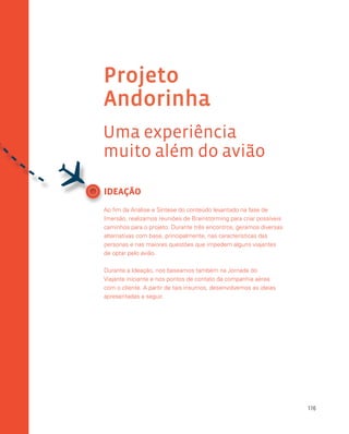 116
Projeto
Andorinha
Uma experiência
muito além do avião
IDEAÇÃO
Ao fim da Análise e Síntese do conteúdo levantado na fase de
Imersão, realizamos reuniões de Brainstorming para criar possíveis
caminhos para o projeto. Durante três encontros, geramos diversas
alternativas com base, principalmente, nas características das
personas e nas maiores questões que impedem alguns viajantes
de optar pelo avião.
Durante a Ideação, nos baseamos também na Jornada do
Viajante iniciante e nos pontos de contato da companhia aérea
com o cliente. A partir de tais insumos, desenvolvemos as ideias
apresentadas a seguir.

 
