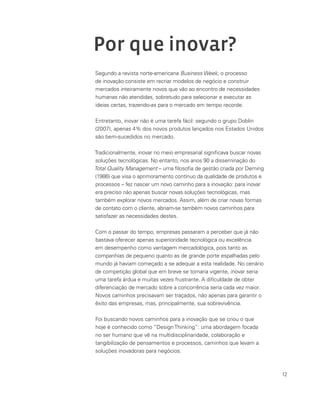 12
Por que inovar?
Segundo a revista norte-americana Business Week, o processo
de inovação consiste em recriar modelos de negócio e construir
mercados inteiramente novos que vão ao encontro de necessidades
humanas não atendidas, sobretudo para selecionar e executar as
ideias certas, trazendo-as para o mercado em tempo recorde.
Entretanto, inovar não é uma tarefa fácil: segundo o grupo Doblin
(2007), apenas 4% dos novos produtos lançados nos Estados Unidos
são bem-sucedidos no mercado.
Tradicionalmente, inovar no meio empresarial significava buscar novas
soluções tecnológicas. No entanto, nos anos 90 a disseminação do
Total Quality Management – uma filosofia de gestão criada por Deming
(1986) que visa o aprimoramento contínuo da qualidade de produtos e
processos – fez nascer um novo caminho para a inovação: para inovar
era preciso não apenas buscar novas soluções tecnológicas, mas
também explorar novos mercados. Assim, além de criar novas formas
de contato com o cliente, abriam-se também novos caminhos para
satisfazer as necessidades destes.
Com o passar do tempo, empresas passaram a perceber que já não
bastava oferecer apenas superioridade tecnológica ou excelência
em desempenho como vantagem mercadológica, pois tanto as
companhias de pequeno quanto as de grande porte espalhadas pelo
mundo já haviam começado a se adequar a esta realidade. No cenário
de competição global que em breve se tornaria vigente, inovar seria
uma tarefa árdua e muitas vezes frustrante. A difículdade de obter
diferenciação de mercado sobre a concorrência seria cada vez maior.
Novos caminhos precisavam ser traçados, não apenas para garantir o
êxito das empresas, mas, principalmente, sua sobrevivência.
Foi buscando novos caminhos para a inovação que se criou o que
hoje é conhecido como “Design Thinking”: uma abordagem focada
no ser humano que vê na multidisciplinaridade, colaboração e
tangibilização de pensamentos e processos, caminhos que levam a
soluções inovadoras para negócios.
 