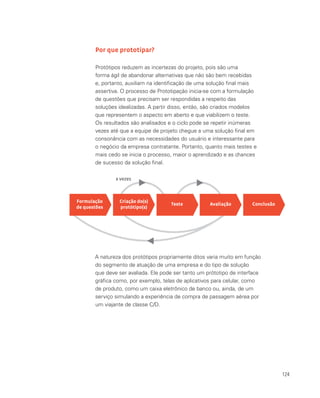 124
Por que prototipar?
Protótipos reduzem as incertezas do projeto, pois são uma
forma ágil de abandonar alternativas que não são bem recebidas
e, portanto, auxiliam na identificação de uma solução final mais
assertiva. O processo de Prototipação inicia-se com a formulação
de questões que precisam ser respondidas a respeito das
soluções idealizadas. A partir disso, então, são criados modelos
que representem o aspecto em aberto e que viabilizem o teste.
Os resultados são analisados e o ciclo pode se repetir inúmeras
vezes até que a equipe de projeto chegue a uma solução final em
consonância com as necessidades do usuário e interessante para
o negócio da empresa contratante. Portanto, quanto mais testes e
mais cedo se inicia o processo, maior o aprendizado e as chances
de sucesso da solução final.
A natureza dos protótipos propriamente ditos varia muito em função
do segmento de atuação de uma empresa e do tipo de solução
que deve ser avaliada. Ele pode ser tanto um prótotipo de interface
gráfica como, por exemplo, telas de aplicativos para celular, como
de produto, como um caixa eletrônico de banco ou, ainda, de um
serviço simulando a experiência de compra de passagem aérea por
um viajante de classe C/D.
Formulação
de questões
Criação do(s)
protótipo(s)
Teste Avaliação Conclusão
x vezes
 