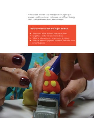 125
O desenvolvimento de protótipos permite:
•	 Selecionar e refinar de forma assertiva as ideias;
•	 Tangibilizar e avaliar interativamente ideias;
•	 Validar as soluções junto a uma amostra do público;
•	 Antecipar eventuais gargalos e problemas, reduzindo riscos
e otimizando gastos.
Prototipações, portanto, nada mais são que simulações que
antecipam problemas, testam hipóteses e exemplificam ideias de
modo a trazê-las à realidade para abrir discussões.
 