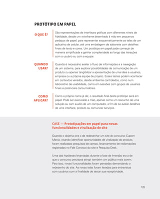 126
PROTÓTIPO EM PAPEL
São representações de interfaces gráficas com diferentes níveis de
fidelidade, desde um wireframe desenhado à mão em pequenos
pedaços de papel, para representar esquematicamente as telas de um
aplicativo de celular, até uma embalagem de sabonete com detalhes
finais de texto e cores. Um protótipo em papel pode começar de
maneira simplificada e ganhar complexidade ao longo das iterações
com o usuário ou com a equipe.
Quando é necessário avaliar o fluxo de informações e a navegação
de um sistema, para explorar possibilidades de comunicação de um
produto ou apenas tangibilizar a apresentação de uma ideia a usuários,
empresa ou a própria equipe de projeto. Esses testes podem acontecer
em contextos variados, desde ambiente controlados, como num
laboratório de usabilidade, como em sessões com grupos de usuários
finais e potenciais consumidores.
Como o próprio nome já diz, o resultado final deste protótipo será em
papel. Pode ser executado a mão, apenas como um rascunho de uma
solução ou com auxílio de um computador, a fim de se avaliar detalhes
de uma interface, produto ou comunicar serviços.
O QUE É?
QUANDO
USAR?
COMO
APLICAR?
CASE — Prototipações em papel para novas
funcionalidades e viralização de site
Quando o objetivo era o de redesenhar um site do concurso Cupom
Mania, visando identificar oportunidades de viralização do produto,
foram realizadas pesquisas de campo, levantamento de reclamações
registradas no Fale Conosco do site e Pesquisa Desk.
Uma das hipóteses levantadas durante a fase de Imersão era a de
que o concurso precisava atingir também um público mais jovem.
Para isso, novas funcionalidades foram pensadas demandando o
redesenho do site. As novas telas foram levadas para entrevistas
com usuários com a finalidade de testar sua receptividade.
126
 