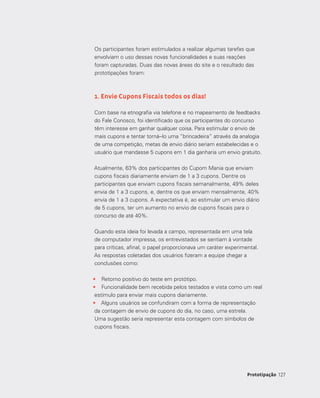 127127Prototipação
Os participantes foram estimulados a realizar algumas tarefas que
envolviam o uso dessas novas funcionalidades e suas reações
foram capturadas. Duas das novas áreas do site e o resultado das
prototipações foram:
1. Envie Cupons Fiscais todos os dias!
Com base na etnografia via telefone e no mapeamento de feedbacks
do Fale Conosco, foi identificado que os participantes do concurso
têm interesse em ganhar qualquer coisa. Para estimular o envio de
mais cupons e tentar torná--lo uma “brincadeira” através da analogia
de uma competição, metas de envio diário seriam estabelecidas e o
usuário que mandasse 5 cupons em 1 dia ganharia um envio gratuito.
Atualmente, 63% dos participantes do Cupom Mania que enviam
cupons fiscais diariamente enviam de 1 a 3 cupons. Dentre os
participantes que enviam cupons fiscais semanalmente, 49% deles
envia de 1 a 3 cupons, e, dentre os que enviam mensalmente, 40%
envia de 1 a 3 cupons. A expectativa é, ao estimular um envio diário
de 5 cupons, ter um aumento no envio de cupons fiscais para o
concurso de até 40%.
Quando esta ideia foi levada a campo, representada em uma tela
de computador impressa, os entrevistados se sentiam à vontade
para críticas, afinal, o papel proporcionava um caráter experimental.
As respostas coletadas dos usuários fizeram a equipe chegar a
conclusões como:
•	 Retorno positivo do teste em protótipo.
•	 Funcionalidade bem recebida pelos testados e vista como um real
estímulo para enviar mais cupons diariamente.
•	 Alguns usuários se confundiram com a forma de representação
da contagem de envio de cupons do dia, no caso, uma estrela.
Uma sugestão seria representar esta contagem com símbolos de
cupons fiscais.
 
