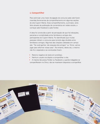 128
2. Compartilhe!
Para estimular uma maior divulgação do concurso pela web foram
inseridas ferramentas de compartilhamento em algumas seções
do site Cupom Mania. Esse compartilhamento, a princípio, seria
feito através da publicação de comentários em redes sociais, a
começar pelo Facebook e pelo Twitter.
A ideia foi construída a partir da percepção de que há indicações,
parcerias e cumplicidade entre familiares e amigos dos
participantes do Cupom Mania. Foi identificado que muitas
pessoas indicam o concurso para torná-lo algo dividido entre
familiares e amigos. Algumas das citações coletadas em campo
são: “Se você ganhar, não esqueça dos amigos” ou “Amor, vamos
jogar para reformar nossa casa”. No entanto, desta vez, o retorno
não foi o esperado e as conclusões foram:
•	 Retorno negativo do teste em protótipo.
•	 Nenhum usuário se dispôs a compartilhar o site.
•	 A maioria não possuiTwitter ou Facebook e, quando indagados se
compartilhariam no Orkut, não se mostraram dispostos a compartilhar.
 