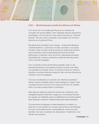 129129Prototipação
CASE — Wireframes para versão de software em iPhone
A fim de se criar uma versão para iPhone de um software de
montagem de retratos falados, foram realizadas diversas iterações de
prototipação, a fim de criar-se a nova versão do produto ao “aprender
fazendo”. Para isso, foram recortados muitos papéis com formato e
tamanho de uma tela de iPhone.
Tais papéis foram divididos entre a equipe - composta de designers
e desenvolvedores -, juntamente com lápis, borracha e uma caneta
marcador. Após uma fase inicial de estudo da mecânica do software
para computador e das limitações/características de interface
gráfica para um aplicativo nativo de iPhone, cada pessoa da equipe,
individualmente, começou a desenhar wireframes das telas, assim
como o fluxo de navegação.
Com um grande número de alternativas geradas, cada um dos
presentes apresentou sua proposta à equipe, expondo suas ideias
e as soluções encontradas. Assim, foi possível mesclar as melhores
soluções e incorporar diferentes ideias em dois caminhos distintos de
interface e fluxo de navegação.
Com isso, foi elaborado um protocolo com diferentes questões e
tarefas a serem abordadas sobre os dois protótipos em papel. Foram
marcados diversos encontros com usuários de iPhone, de múltiplos
perfis, nos quais a equipe testou os protótipos.
Após algumas rodadas de testes de melhoria dos wireframes, e da
navegação proposta inicialmente, chegou-se a uma solução final para,
em seguida, ser trabalhada quanto ao detalhamento da interface gráfica
pelos designers e posterior implementação pelos desenvolvedores.
O envolvimento de designers e desenvolvedores na criação e no
teste de um novo produto em sua fase inicial auxilia na sensibilização
do time e cria empatia quanto à necessidade do usuário que será
atendido. Com isso, é possível criar, desenvolver e implementar uma
solução mais assertiva.
 