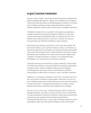 13
O QUE É DESIGN THINKING?
Embora o nome “design” seja frequentemente associado à qualidade e/ou
aparência estética de produtos, o design como disciplina tem por objetivo
máximo promover bem-estar na vida das pessoas. No entanto, é a maneira
como o designer percebe as coisas e age sobre elas que chamou a
atenção de gestores, abrindo novos caminhos para a inovação empresarial.
O designer enxerga como um problema tudo aquilo que prejudica ou
impede a experiência (emocional, cognitiva, estética) e o bem-estar
na vida das pessoas (considerando todos os aspectos da vida, como
trabalho, lazer, relacionamentos, cultura etc.). Isso faz com que sua
principal tarefa seja identificar problemas e gerar soluções.
Ele entende que problemas que afetam o bem-estar das pessoas são
de natureza diversa, e que é preciso mapear a cultura, os contextos, as
experiências pessoais e os processos na vida dos indivíduos para ganhar
uma visão mais completa e assim melhor identificar as barreiras e gerar
alternativas para transpô-las. Ao investir esforços nesse mapeamento,
o designer consegue identificar as causas e as consequências das
dificuldades e ser mais assertivo na busca por soluções.
O designer sabe que para identificar os reais problemas e solucioná-los
de maneira mais efetiva, é preciso abordá-los sob diversas perspectivas
e ângulos. Assim, prioriza o trabalho colaborativo entre equipes
multidisciplinares, que trazem olhares diversificados e oferecem
interpretações variadas sobre a questão e, assim, soluções inovadoras.
Trabalha em um processo multifásico e não linear - chamado fuzzy front
end - que permite interações e aprendizados constantes. Isso faz com
que o designer esteja sempre experimentando novos caminhos e aberto
a novas alternativas: o erro gera aprendizados que o ajudam a traçar
direções alternativas e identificar oportunidades para a inovação.
No mais, como o nome já diz, o DesignThinking se refere à maneira do
designer de pensar, que utiliza um tipo de raciocínio pouco convencional
no meio empresarial, o pensamento abdutivo. Nesse tipo de pensamento,
busca-se formular questionamentos através da apreensão ou
compreensão dos fenômenos, ou seja, são formuladas perguntas a serem
respondidas a partir das informações coletadas durante a observação
 