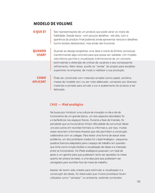 130
MODELO DE VOLUME
São representações de um produto que pode variar os níveis de
fidelidade. Desde baixa - com poucos detalhes - até alta, com a
aparência do produto final podendo ainda apresentar textura e detalhes
(como botões deslizantes), mas ainda não funcional.
Quando se deseja tangibilizar uma ideia e tirá-la do âmbito conceitual,
transformando algo concreto para que possa ser validado. Um modelo
volumétrico permite a visualização tridimensional de um conceito,
estimulando a obtenção de críticas de usuários e seu consequente
refinamento. Além disso, auxilia na “venda” do projeto para escalões
superiores na empresa, de modo a viabilizar a sua produção.
Pode ser construído com materiais simples (como papel, cartolina,
massa de modelar etc.) ou ser mais elaborado, composto por diversos
materiais e pintado para simular a cor e acabamento do produto a ser
fabricado.
O QUE É?
QUANDO
USAR?
COMO
APLICAR?
CASE — iPad analógico
Na busca por introduzir uma cultura de inovação no dia a dia de
funcionários de um grande banco, um dos aspectos abordados foi
a interferência nos espaços físicos. Durante a fase de Imersão, foi
percebido que os funcionários tinham dificuldade de comunicar ideias
uns aos outros em reuniões formais ou informais e, por isso, muitas
vezes recorriam a formatos lineares que não permitiam a construção
colaborativa com os colegas. Para testar uma forma de atacar esse
problema, um dos protótipos criados foi o Ipad Analógico - pequenos
quadros brancos adaptados para o espaço de trabalho em questão -
que tinha como função facilitar a visualização de ideias e a interação
entre os funcionários. Os iPads analógicos possuiam um tripé de
apoio e um gancho para que pudessem tanto ser apoiados na mesa
quanto ser presos às baias, e uma alça para que pudessem ser
carregados para reuniões fora da mesa de trabalho.
Apesar de terem sido criados para estimular a visualização e a
construção de ideias, foi observado que muitos protótipos foram
utilizados como “cartazes” no ambiente, exibindo conteúdos
130
 