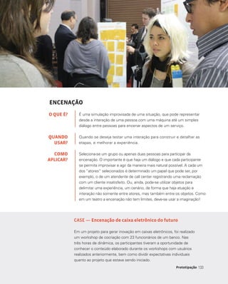 133Prototipação 133
ENCENAÇÃO
É uma simulação improvisada de uma situação, que pode representar
desde a interação de uma pessoa com uma máquina até um simples
diálogo entre pessoas para encenar aspectos de um serviço.
Quando se deseja testar uma interação para construir e detalhar as
etapas, e melhorar a experiência.
Seleciona-se um grupo ou apenas duas pessoas para participar da
encenação. O importante é que haja um diálogo e que cada participante
se permita improvisar e agir da maneira mais natural possível. A cada um
dos “atores” selecionados é determinado um papel que pode ser, por
exemplo, o de um atendente de call center registrando uma reclamação
com um cliente insatisfeito. Ou, ainda, pode-se utilizar objetos para
delimitar uma experiência, um cenário, de forma que haja atuação e
interação não somente entre atores, mas também entre os objetos. Como
em um teatro a encenação não tem limites, deve-se usar a imaginação!
O QUE É?
QUANDO
USAR?
COMO
APLICAR?
CASE — Encenação de caixa eletrônico do futuro
Em um projeto para gerar inovação em caixas eletrônicos, foi realizado
um workshop de cocriação com 23 funcionários de um banco. Nas
três horas de dinâmica, os participantes tiveram a oportunidade de
conhecer o conteúdo elaborado durante os workshops com usuários
realizados anteriormente, bem como dividir expectativas individuais
quanto ao projeto que estava sendo iniciado.
 